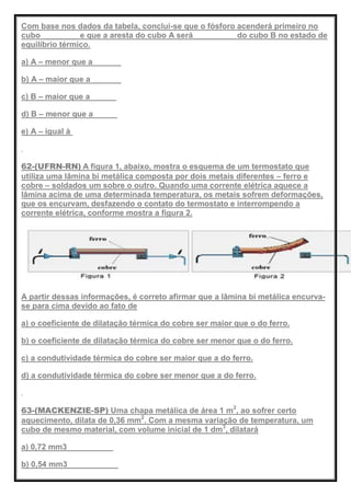 Com base nos dados da tabela, conclui-se que o fósforo acenderá primeiro no
cubo ________ e que a aresta do cubo A será _________ do cubo B no estado de
equilíbrio térmico.
a) A – menor que a
b) A – maior que a
c) B – maior que a
d) B – menor que a
e) A – igual à
62-(UFRN-RN) A figura 1, abaixo, mostra o esquema de um termostato que
utiliza uma lâmina bi metálica composta por dois metais diferentes – ferro e
cobre – soldados um sobre o outro. Quando uma corrente elétrica aquece a
lâmina acima de uma determinada temperatura, os metais sofrem deformações,
que os encurvam, desfazendo o contato do termostato e interrompendo a
corrente elétrica, conforme mostra a figura 2.
A partir dessas informações, é correto afirmar que a lâmina bi metálica encurva-
se para cima devido ao fato de
a) o coeficiente de dilatação térmica do cobre ser maior que o do ferro.
b) o coeficiente de dilatação térmica do cobre ser menor que o do ferro.
c) a condutividade térmica do cobre ser maior que a do ferro.
d) a condutividade térmica do cobre ser menor que a do ferro.
63-(MACKENZIE-SP) Uma chapa metálica de área 1 m2
, ao sofrer certo
aquecimento, dilata de 0,36 mm2
. Com a mesma variação de temperatura, um
cubo de mesmo material, com volume inicial de 1 dm3
, dilatará
a) 0,72 mm3
b) 0,54 mm3
 