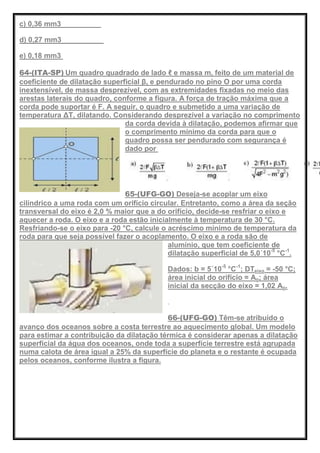 c) 0,36 mm3
d) 0,27 mm3
e) 0,18 mm3
64-(ITA-SP) Um quadro quadrado de lado ℓ e massa m, feito de um material de
coeficiente de dilatação superficial β, e pendurado no pino O por uma corda
inextensível, de massa desprezível, com as extremidades fixadas no meio das
arestas laterais do quadro, conforme a figura. A força de tração máxima que a
corda pode suportar é F. A seguir, o quadro e submetido a uma variação de
temperatura ΔT, dilatando. Considerando desprezível a variação no comprimento
da corda devida à dilatação, podemos afirmar que
o comprimento mínimo da corda para que o
quadro possa ser pendurado com segurança é
dado por
65-(UFG-GO) Deseja-se acoplar um eixo
cilíndrico a uma roda com um orifício circular. Entretanto, como a área da seção
transversal do eixo é 2,0 % maior que a do orifício, decide-se resfriar o eixo e
aquecer a roda. O eixo e a roda estão inicialmente à temperatura de 30 °C.
Resfriando-se o eixo para -20 °C, calcule o acréscimo mínimo de temperatura da
roda para que seja possível fazer o acoplamento. O eixo e a roda são de
alumínio, que tem coeficiente de
dilatação superficial de 5,0´10-5
°C-1
.
Dados: b = 5´10-5
°C-1
; DTeixo = -50 °C;
área inicial do orifício = Ao; área
inicial da secção do eixo = 1,02 Ao.
66-(UFG-GO) Têm-se atribuído o
avanço dos oceanos sobre a costa terrestre ao aquecimento global. Um modelo
para estimar a contribuição da dilatação térmica é considerar apenas a dilatação
superficial da água dos oceanos, onde toda a superfície terrestre está agrupada
numa calota de área igual a 25% da superfície do planeta e o restante é ocupada
pelos oceanos, conforme ilustra a figura.
 