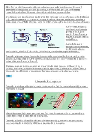Nos ferros elétricos automáticos, a temperatura de funcionamento, que é
previamente regulada por um parafuso, é controlada por um termostato
constituído de duas lâminas bimetálicas de igual composição.
Os dois metais que formam cada uma das lâminas têm coeficientes de dilatação
αI (o mais interno) e αII o mais externo). As duas lâminas estão encurvadas e
dispostas em contato elétrico, uma no interior da outra, como indicam as figuras.
A corrente, suposta
contínua, entra pelo
ponto 1 e sai pelo
ponto 2, conforme a
figura 1, aquecendo a
resistência.
À medida que a
temperatura aumenta,
as lâminas vão se
encurvando, devido à dilatação dos metais, sem interromper o contato.
Quando a temperatura desejada é alcançada, uma das lâminas é detida pelo
parafuso, enquanto a outra continua encurvando-se, interrompendo o contato
entre elas, conforme a figura 2.
Observe que as lâminas estão se encurvando para dentro, então α2 > α1 e,
quanto mais baixo estiver o contato (mais apertado o parafuso), menor será a
dilatação das lâminas e consequentemente menor será a temperatura.
Lâmpada Pisca-pisca
Quando você liga a lâmpada, a corrente elétrica flui da lâmina bimetálica para o
filamento no qual
ela está em contato, que, por sua vez flui para todos os outros, tornando-os
incandescentes e acendendo a lâmpada.
Quando a lâmina bimetálica ficar suficientemente quente ela se encurvará,
interrompendo a corrente elétrica e apagando a lâmpada.
 