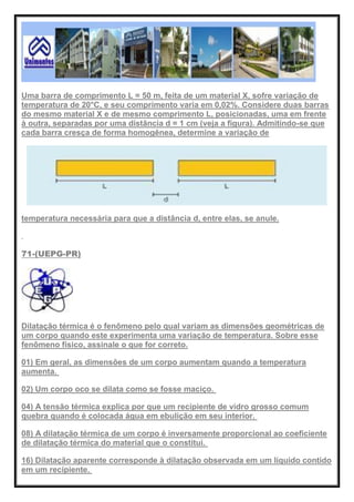 Uma barra de comprimento L = 50 m, feita de um material X, sofre variação de
temperatura de 20°C, e seu comprimento varia em 0,02%. Considere duas barras
do mesmo material X e de mesmo comprimento L, posicionadas, uma em frente
à outra, separadas por uma distância d = 1 cm (veja a figura). Admitindo-se que
cada barra cresça de forma homogênea, determine a variação de
temperatura necessária para que a distância d, entre elas, se anule.
71-(UEPG-PR)
Dilatação térmica é o fenômeno pelo qual variam as dimensões geométricas de
um corpo quando este experimenta uma variação de temperatura. Sobre esse
fenômeno físico, assinale o que for correto.
01) Em geral, as dimensões de um corpo aumentam quando a temperatura
aumenta.
02) Um corpo oco se dilata como se fosse maciço.
04) A tensão térmica explica por que um recipiente de vidro grosso comum
quebra quando é colocada água em ebulição em seu interior.
08) A dilatação térmica de um corpo é inversamente proporcional ao coeficiente
de dilatação térmica do material que o constitui.
16) Dilatação aparente corresponde à dilatação observada em um líquido contido
em um recipiente.
 