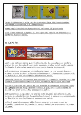 reconhecido dentre as suas contribuições científicas pelo famoso anel de
Gravesand, experimento que se constitui de
Fonte: http//comcienciafisicaorg/oteiros/ calor/anel-de-gravesande
uma esfera metálica, suspensa ou presa por uma haste e um anel metálico,
conforme ilustrado acima.
73-(UEPB-PB)
Verifica-se na figura acima que inicialmente, não é possível passar a esfera
através do anel de metal. Porém, após aquecer o anel de metal, a esfera passa
facilmente. A alternativa que explica corretamente esse fenômeno é:
a) O aumento de temperatura, causado pela chama da vela no anel de metal,
aumenta a agitação térmica das partículas do metal, o que provoca um aumento
do diâmetro do anel, facilitando a passagem da esfera.
b) O calor fornecido pela vela ao anel metálico faz com que o tamanho da esfera
diminua, quando cm contato com o anel, facilitando a passagem da esfera.
c) O calor fornecido pela esfera ao anel metálico provoca uma redução no nível
de agitação térmica das partículas do metal, o que provoca um aumento do
diâmetro do anel, facilitando a passagem da esfera.
d) O aumento de temperatura no anel de metal causado pela chama da vela
aumenta a agitação térmica das partículas do metal, o que provoca uma redução
do diâmetro do anel, facilitando a passagem da esfera.
e) Não é possível acontecer tal fenômeno, uma vez que, após o anel ser
aquecido, haverá uma diminuição do mesmo, impedindo a passagem da esfera
de metal.
 
