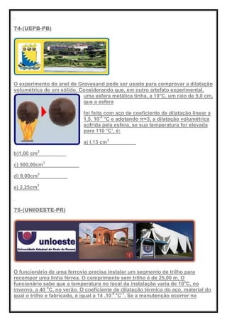 74-(UEPB-PB)
O experimento do anel de Gravesand pode ser usado para comprovar a dilatação
volumétrica de um sólido. Considerando que, em outro artefato experimental,
uma esfera metálica tinha, a 10°C. um raio de 5,0 cm,
que a esfera
foi feita com aço de coeficiente de dilatação linear a
1,5. 10-3
°C e adotando π=3, a dilatação volumétrica
sofrida pela esfera, se sua temperatura for elevada
para 110 °C’, é:
a) l,13 cm3
b)1,00 cm3
c) 500,00cm3
d) 9,00cm3
e) 2,25cm3
75-(UNIOESTE-PR)
O funcionário de uma ferrovia precisa instalar um segmento de trilho para
recompor uma linha férrea. O comprimento sem trilho é de 25,00 m. O
funcionário sabe que a temperatura no local da instalação varia de 10o
C, no
inverno, a 40 o
C, no verão. O coeficiente de dilatação térmica do aço, material do
qual o trilho e fabricado, é igual a 14 .10-6 o
C-1
. Se a manutenção ocorrer no
 