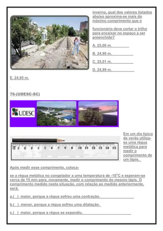 inverno, qual dos valores listados
abaixo aproxima-se mais do
máximo comprimento que o
funcionário deve cortar o trilho
para encaixar no espaço a ser
preenchido?
A. 25,00 m.
B. 24,90 m.
C. 25,01 m.
D. 24,99 m.
E. 24,95 m.
76-(UDESC-SC)
Em um dia típico
de verão utiliza-
se uma régua
metálica para
medir o
comprimento de
um lápis.
Após medir esse comprimento, coloca-
se a régua metálica no congelador a uma temperatura de -10o
C e esperam-se
cerca de 15 min para, novamente, medir o comprimento do mesmo lápis. O
comprimento medido nesta situação, com relação ao medido anteriormente,
será:
a.( ) maior, porque a régua sofreu uma contração.
b.( ) menor, porque a régua sofreu uma dilatação.
c.( ) maior, porque a régua se expandiu.
 
