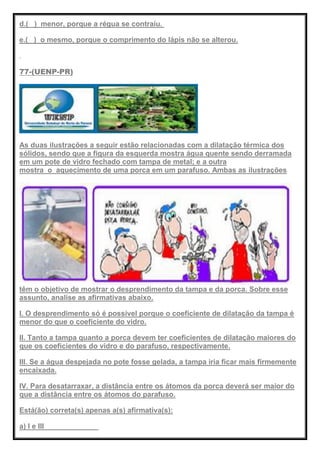 d.( ) menor, porque a régua se contraiu.
e.( ) o mesmo, porque o comprimento do lápis não se alterou.
77-(UENP-PR)
As duas ilustrações a seguir estão relacionadas com a dilatação térmica dos
sólidos, sendo que a figura da esquerda mostra água quente sendo derramada
em um pote de vidro fechado com tampa de metal; e a outra
mostra o aquecimento de uma porca em um parafuso. Ambas as ilustrações
têm o objetivo de mostrar o desprendimento da tampa e da porca. Sobre esse
assunto, analise as afirmativas abaixo.
I. O desprendimento só é possível porque o coeficiente de dilatação da tampa é
menor do que o coeficiente do vidro.
II. Tanto a tampa quanto a porca devem ter coeficientes de dilatação maiores do
que os coeficientes do vidro e do parafuso, respectivamente.
III. Se a água despejada no pote fosse gelada, a tampa iria ficar mais firmemente
encaixada.
IV. Para desatarraxar, a distância entre os átomos da porca deverá ser maior do
que a distância entre os átomos do parafuso.
Está(ão) correta(s) apenas a(s) afirmativa(s):
a) I e III
 