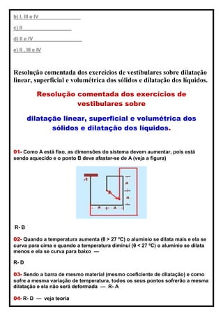 b) I, III e IV
c) II
d) II e IV
e) II , III e IV
Resolução comentada dos exercícios de vestibulares sobre dilatação
linear, superficial e volumétrica dos sólidos e dilatação dos líquidos.
Resolução comentada dos exercícios de
vestibulares sobre
dilatação linear, superficial e volumétrica dos
sólidos e dilatação dos líquidos.
01- Como A está fixo, as dimensões do sistema devem aumentar, pois está
sendo aquecido e o ponto B deve afastar-se de A (veja a figura)
R- B
02- Quando a temperatura aumenta (θ > 27 ºC) o alumínio se dilata mais e ela se
curva para cima e quando a temperatura diminui (θ < 27 ºC) o alumínio se dilata
menos e ela se curva para baixo —
R- D
03- Sendo a barra de mesmo material (mesmo coeficiente de dilatação) e como
sofre a mesma variação de temperatura, todos os seus pontos sofrerão a mesma
dilatação e ela não será deformada — R- A
04- R- D — veja teoria
 
