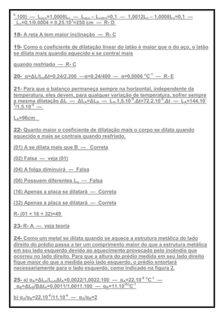 6
.100) — Laço=1,0008Lo — Laço – Lvidro=0,1 — 1,0012Lo – 1,0008Lo=0,1 —
Lo=0,1/0.0004 = 0,25.103
=250 cm — R- D
18- A reta A tem maior inclinação — R- C
19- Como o coeficiente de dilatação linear do latão é maior que o do aço, o latão
se dilata mais quando aquecido e se contrai mais
quando resfriado — R- C
20- α=ΔL/LoΔt=0,24/2.200 —α=0,24/400 — α=0,0006 o
C-1
— R- E
21- Para que o balanço permaneça sempre na horizontal, independente da
temperatura, eles devem, para qualquer variação de temperatura, sofrer sempre
a mesma dilatação ΔL — ΔLA=ΔLB — LA.1,5.10-5
.Δt=72.2.10-5
.Δt — LA=144.10-
5
/1,5.10-5
—
LA=96cm
22- Quanto maior o coeficiente de dilatação mais o corpo se dilata quando
aquecido e mais se contrais quando resfriado.
(01) A se dilata mais que B — Correta
(02) Falsa — veja (01)
(04) A folga diminuirá — Falsa
(08) Possuem diferentes Lo — Falsa
(16) Apenas a placa se dilatará — Correta
(32) Apenas a placa se dilatará — Correta
R- (01 + 16 + 32)=49
23- R- A — veja teoria
24- Como um metal se dilata quando se aquece a estrutura metálica do lado
direito do prédio passa a ter um comprimento maior do que a estrutura metálica
em seu lado esquerdo devido ao aquecimento provocado pelo incêndio que
ocorreu no lado direito. Para que a altura do prédio medida em seu lado direito
fique maior do que a medida pelo lado esquerdo, o prédio entortará
necessariamente para o lado esquerdo, como indicado na figura 2.
25- a) αA=ΔLA/LoAΔtA=0,0022/1,0022.100 — αA=22.10-6 o
C-1
—
αB=ΔLB/BΔtA=0,0011/1,0011.100 — αB=11.10-6o
C-1
b) αA/αB=22.10-6
/11.10-6
— αA/αB=2
 