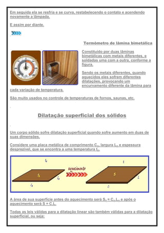 Em seguida ela se resfria e se curva, restabelecendo o contato e acendendo
novamente a lâmpada.
E assim por diante.
Termômetro de lâmina bimetálica
Constituído por duas lâminas
bimetálicas com metais diferentes, e
soldadas uma com a outra, conforme a
figura.
Sendo os metais diferentes, quando
aquecidos eles sofrem diferentes
dilatações, provocando um
encurvamento diferente da lâmina para
cada variação de temperatura.
São muito usados no controle de temperaturas de fornos, saunas, etc.
Dilatação superficial dos sólidos
Um corpo sólido sofre dilatação superficial quando sofre aumento em duas de
suas dimensões.
Considere uma placa metálica de comprimento Co, largura Lo e espessura
desprezível, que se encontra a uma temperatura to.
A área de sua superfície antes do aquecimento será So = Co.Lo e após o
aquecimento será S = C.L.
Todas as leis válidas para a dilatação linear são também válidas para a dilatação
superficial, ou seja:
 