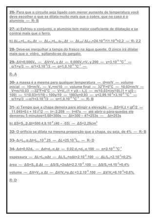 26- Para que o circuito seja ligado com menor aumento de temperatura você
deve escolher o que se dilata muito mais que o cobre, que no caso é o
alumínio — R- B
27- a) Esfriou o conjunto, o alumínio tem maior coeficiente de dilatação e se
contrai mais que o ferro.
b) ΔLAl=Lo.αAl.Δt — ΔLFe=Lo.αFe.Δt — ΔLAl/ ΔLFe=24.10-6
/11.10-6
≈2,2 — R- 2,2
28- Deve-se mergulhar a tampa do frasco na água quente. O zinco irá dilatar
mais que o vidro, soltando-se do gargalo.
29- ΔV=0,006Vo — ΔV=Vo.γ.Δt — 0,006Vo=Vo.γ.200 — γ=3.10-5 o
C-1
—
α/1=γ/3 — α/1=3.10-5
/3 — α=1,0.10-5 o
C-1
—
R- A
30- a massa é a mesma para qualquer temperatura — d=m/V — volume
inicial — 10=m/Vo — Vo=m/10 — volume final — 32o
F=0o
C — 10,03=m/V —
V=m/10,03 —32o
F=0o
C — V=Vo.(1 + γ(t – to)) — m/10,03=(m/10).(1 + γ(0 –
100) — 1/10.03=1/10 – 100γ/10 — 1003γ=0,03 — γ=2,99.10-5
=3.10-5 o
C-1
—
α/1=γ/3 —α/1=3.10-5
/3 — α=1,0.10-5 o
C-1
— R- B
31- a) Tempo que a chapa demora para atingir a elevação — ΔS=Vot + gt2
/2 —
11.045=0.t + 10.t2
/2 — t=√2.209 — t=47s — até abrir o pára-quedas ele
demorou 5 minutos=5.60=300s — Δt=300 – 47=253s — Δt=253s
b) ΔS=So.β.Δt=500.4,8.10-5
.(40 – -55) — ΔS=2,28cm2
32- O orifício se dilata na mesma proporção que a chapa, ou seja, de 4% — R- B
33- Δl=Lo.α.Δt=Lo.10-5
.25 — ΔL=25.10-5
Lo — R- D
34- Δd=0,02do — Δd=do.α.Δt — 0,02.do=do.α.100 — α=2.10-5 o
C-1
espessura — ΔL=LoαΔt — ΔL/Lo=αΔt=2.10-5
.100 — ΔL/Lo=2.10-3
=0,2%
área — ΔS=So.β.Δt — ΔS/So=2αΔt=2.2.10-5
.100 — ΔS/So=4.10-3
=0,4%
volume — ΔV=Vo.γ.Δt — ΔV/Vo=γ.Δt =3.2.10-5
.100 — ΔV/Vo=6.10-3
=0,6%
R- D
 