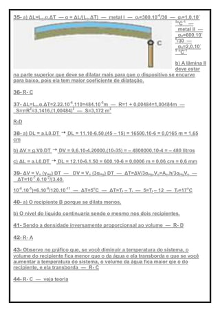 35- a) ΔL=Lo.α.ΔT — α = ΔL/(Lo.ΔT) — metal I — αI=300.10-6
/30 — αI=1,0.10-
5o
C-1
—
metal II —
αII=600.10-
6
/30 —
αII=2,0.10-
5 o
C-1
b) A lâmina II
deve estar
na parte superior que deve se dilatar mais para que o dispositivo se encurve
para baixo, pois ela tem maior coeficiente de dilatação.
36- R- C
37- ΔL=Lo.α.ΔT=2.22.10-6
.110=484.10-5
m — R=1 + 0,00484=1,00484m —
S=πR2
=3,1416.(1,00484)2
— S=3,172 m2
R-D
38- a) DL = a.L0.DT DL = 11.10-6.50.(45 – 15) = 16500.10-6 = 0,0165 m = 1,65
cm
b) ΔV = g.V0.DT DV = 9,6.10-4.20000.(10-35) = – 4800000.10-4 = – 480 litros
c) ΔL = a.L0.DT DL = 12.10-6.1.50 = 600.10-6 = 0,0006 m = 0,06 cm = 0,6 mm
39- ΔV = Vo (γHg) DT — DV = Vo (3αHg) DT — ΔT=ΔV/3αHg.Vo=Ao.h/3αHgVo —
ΔT=10-7
.6.10-2
/(3.40.
10-6
.10-5
)=6.10-9
/120.10-11
— ΔT=5o
C — ΔT=Tf – Ti — 5=Tf – 12 — Tf=17o
C
40- a) O recipiente B porque se dilata menos.
b) O nível do líquido continuaria sendo o mesmo nos dois recipientes.
41- Sendo a densidade inversamente proporcionsal ao volume — R- D
42- R- A
43- Observe no gráfico que, se você diminuir a temperatura do sistema, o
volume do recipiente fica menor que o da água e ela transborda e que se você
aumentar a temperatura do sistema, o volume da água fica maior qie o do
recipiente, e ela transborda — R- C
44- R- C — veja teoria
 