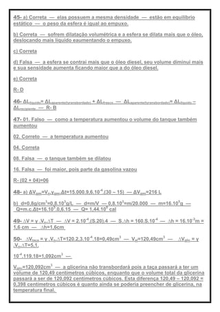 45- a) Correta — elas possuem a mesma densidade — estão em equilíbrio
estático — o peso da esfera é igual ao empuxo.
b) Correta — sofrem dilatação volumétrica e a esfera se dilata mais que o óleo,
deslocando mais líquido eaumentando o empuxo.
c) Correta
d) Falsa — a esfera se contrai mais que o óleo diesel, seu volume diminui mais
e sua sensidade aumenta ficando maior que a do óleo diesel.
e) Correta
R- D
46- ΔLlíquido= ΔLaparente(tyransbordado) + ΔLfrasco — ΔLaparente(tyransbordado)= ΔLlíquido –
ΔLrecipiente — R- B
47- 01. Falso — como a temperatura aumentou o volume do tanque também
aumentou
02. Correto — a temperatura aumentou
04. Correta
08. Falsa — o tanque também se dilatou
16. Falsa — foi maior, pois parte da gasolina vazou
R- (02 + 04)=06
48- a) ΔVgas=Vo.γgas.Δt=15.000.9,6.10-4
.(30 – 15) — ΔVgas=216 L
b) d=0,8g/cm3
=0,8.103
g/L — d=m/V — 0,8.103
=m/20.000 — m=16.105
g —
Q=m.c.Δt=16.105
.0,6.15 — Q= 1,44.108
cal
49- ∆V = γ .Vo.∆T — ∆V = 2.10-4
.(S.20).4 — S.∆h = 160.S.10-4
— ∆h = 16.10-3
m =
1,6 cm — ∆h=1,6cm
50- ∆Vtaça = γ .Vo.∆T=120.2,3.10-4
.18=0,49cm3
— Val=120,49cm3
— ∆Vglic = γ
.Vo.∆T=5,1.
10-4
.119.18=1,092cm3
—
Vglic=120,092cm3
— a glicerina não transbordará pois a taça passará a ter um
volume de 120,49 centímetros cúbicos, enquanto que o volume total da glicerina
passará a ser de 120,092 centímetros cúbicos. Esta diferença 120,49 – 120,092 =
0,398 centímetros cúbicos é quanto ainda se poderia preencher de glicerina, na
temperatura final.
 