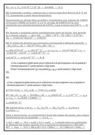 51- ∆V = γ .Vo.∆T=4.104
.1,1.10-3
.20 — ΔV=880L — R- E
52- Analisando o gráfico, notamos que o volume específico diminui de 0 °C até
4°C, aumentando a partir dessa temperatura.
Aproximando os valores lidos no gráfico, constatamos uma redução de 1,00015
cm3
/g para 1,00000 cm3
/g de 0 °C a 4 °C, ou seja, de 0,00015 cm3
/g. Isso
representa uma redução percentual de 0,015%, o que é menos que 0,04 % — R-
C
53- Quando o recipiente estiver completamente cheio de líquido, eles deverão
ter o mesmo volume — ΔVV= ΔVL — 100(1 + 10-5
(t – 10) = 99.(1 + 2.10-4
)(t –
10) — t=19,6.10-2
/18,6.10-3
— t≈10,5o
C
54- O volume de glicerina que extravasou corresponde à dilatação aparente —
ΔVap=Vo.γap.Δt — 352.10-3
=10.γap.(90 – 10) —
γap=352.10-3
/8.102
— γap=44.10-5 o
C-1
— γg= γap+ γf — 5,0.10-4
=44.10-5
+ γf —
γf=5,0.10-4
– 4,4.10-4
— γf=6,0.10-5 o
C-1
—
αf=6.10-5
/3 — αf=2,0.10-5 o
C-1
— R- B
55-
56-
b) T=2π√(L/g) — L=Lo.α.Δt — T=2π√( Lo.α.Δt/g)
57– ΔVap=Vo. γap.Δt — 25=500.γap.50 — γap=25/25.103
— γap=10-3 o
C-1
— γlíq=
γV = γap — γlíq=0,001 + 0,00001 —
γlíq=0,00101 o
C-1
58- Cálculo de ℓ0A e de ℓ0B — ℓ0A. ℓ0B=75 — 3ℓ0B. ℓ0B=75 — ℓ0B=5cm e
ℓ0A=15cm —
Após o aquecimento, os comprimentos finais das hastes são iguais, pois a figura
transforma-se em um quadrado — ℓA= ℓB —
ℓ= ℓ0(1 + αΔt) — 15.(1 + αAΔt) = 5.(1 + αBΔt) — a relação entre os coeficientes
de dilatação das hastes equivale a 9 e a variação da temperatura a 300 (320º –
20º) — logo — 15.(1 + 300.αB/9) = 5.(1 + 300αB) — 15 + 500αB=5 + 155αB —
 
