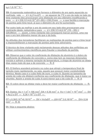 αB= 1,0.10-2 o
C-1
59- A expressão matemática que fornece o diâmetro do aro após aquecido ou
resfriado vale — d = do(1+a.ΔT) — ao aquecer de 1ºC o aro da rede no lado do
time visitante eles provocaram uma dilatação em seu diâmetro modificando-o
para — d = 230,1(1+4,8.10-4
.(21–20)) = 230,21mm — o que facilita a marcação
de pontos pelo time local, já que o diâmetro do aro foi aumentado.
Por outro lado ao resfriar o aro da cesta em seu lado eles provocaram uma
contração deste, reduzindo-o para — d = 230,1(1+4,8.10-4
.(19 – 20)) =
229,99mm — assim, o time visitante não conseguirá marcar pontos, uma vez
que o aro tem diâmetro menor do que o da bola.
As atitudes dos torcedores facilitaram as realizações de pontos para o time local
e impossibilitaram a marcação de pontos pelo time adversário.
O técnico do time visitante está reclamando dessas atitudes dos anfitriões em
utilizar conhecimentos científicos para fraudar o resultado da partida.
60- Observe que o valor do coeficiente de dilatação do alumínio é o dobro do
coeficiente de dilatação do concreto e, como elas tem as mesmas dimensões
iniciais e sofrem a mesma variação de temperatura, a chapa de alumínio se dilata
dias vezes mais do que a de concreto — R- E
61- O fósforo acenderá primeiro no cubo que atingir a temperatura final de
ignição mais rapidamente, ou seja, aquele que possuir maior condutividade
térmica. Neste caso é o cubo feito de ouro, o cubo A. Quanto ao tamanho da
aresta do cubo ela dilatará conforme seu coeficiente de dilatação, que é maior no
chumbo. Assim a aresta do cubo A será menor que a do cubo B — R- A
62- O cobre deve se dilatar mais e deve ter maior coeficiente de dilatação — R-
A
63- Dados: Ao = 1 m2
= 106 mm2
; DA = 0,36 mm2
e Vo = 1 dm3
= 10-6
mm3
— DA
= Ao.2 a DT — 0,36 = 10-6
2 a DT —
DT = 0,36/2.10-6
=0,18/10-6
— DV = Vo3aDT — ΔV=10-6
.3.0,18/10-6
— DV= 0,54
mm3
— R- B
64- Veja o esquema abaixo:
 
