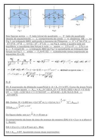 Nas figuras acima — ℓ: lado inicial do quadrado — ℓ’: lado do quadrado
depois do aquecimento — L: comprimento da corda — h: distância OB — na
Fig 1, no triângulo ABO, aplicando o teorema de Pitágoras — h2
+ ℓ’2
/4= ℓ2
/4 —
h2
= ℓ2
/4 – ℓ’2
/4 — h=1/2.√ (ℓ2
– ℓ’2
) (I) — na Fig 2, como o quadro está em
equilíbrio, a resultante das forças é nula — assim — 2 Fy = P — 2 Fy = m
g — FY=mg/2 (II) — o triângulo ABO da Fig 1 é semelhante ao triângulo das
forças na Fig 3 — então — Fy/h=F/ ℓ/2 — substituindo nessa expressão as
equações (I) e (II)
R- E
65- A expressão da dilatação superficial é: A = Ao (1+ b DT). Como As áreas finais
terão que ser iguais — Aeixo = Aorif Þ 1,02 Ao [(1 + 5´10-5) (-50)] = Ao (1 + 5´10-5)
DT — 1,02 – 2,55´10-3 = 1 + 5´10-5 DT — ΔT=0.02 – 2,55.10-3.5.10-6 —
ΔT=349o
C
66- Dados: R = 6.400 km = 6,4´106
m; L = 6,4 m; b = °C-1
; Aagua =
75%ATerra = .
Da figura dada: sen q = Þ r = R sen q
O comprimento da base da área de avanço do oceano (DA) é b = 2 p r e a altura é
L. Assim:
DA = (2 p r) L = (2 p R sen q) L. Mas:
DA = Aagua b DT. Igualando essas duas expressões:
 