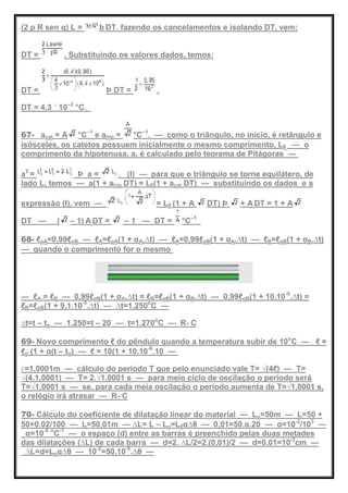 (2 p R sen q) L = b DT. fazendo os cancelamentos e isolando DT, vem:
DT = . Substituindo os valores dados, temos:
DT = Þ DT = .
DT = 4,3 ´ 10–3
°C.
67- acat = A °C–1
e ahip = °C–1
. — como o triângulo, no início, é retângulo e
isósceles, os catetos possuem inicialmente o mesmo comprimento, L0 — o
comprimento da hipotenusa, a, é calculado pelo teorema de Pitágoras —
a2
= Þ a = . (I) — para que o triângulo se torne equilátero, de
lado L, temos — a(1 + ahip DT) = L0(1 + acat DT) — substituindo os dados e a
expressão (I), vem — = L0 (1 + A DT) Þ + A DT = 1 + A
DT — ( – 1) A DT = – 1 — DT = °C–1
68- ℓoA=0,99ℓoB — ℓA=ℓoA(1 + αA.∆t) — ℓA=0,99ℓoB(1 + αA.∆t) — ℓB=ℓoB(1 + αB.∆t)
— quando o comprimento for o mesmo
— ℓA = ℓB — 0,99ℓoB(1 + αA.∆t) = ℓB=ℓoB(1 + αB.∆t) — 0,99ℓoB(1 + 10.10-5
.∆t) =
ℓB=ℓoB(1 + 9,1.10-5
.∆t) — ∆t=1.250o
C —
∆t=t – to — 1.250=t – 20 — t=1.270o
C — R- C
69- Novo comprimento ℓ do pêndulo quando a temperatura subir de 10o
C — ℓ =
ℓo (1 + α(t – to) — ℓ = 10(1 + 10.10-6
.10 —
ℓ=1,0001m — cálculo do período T que pelo enunciado vale T= √(4ℓ) — T=
√(4.1,0001) — T= 2.√1,0001 s — para meio ciclo de oscilação o período será
T=√1,0001 s — se, para cada meia oscilação o período aumenta de T=√1,0001 s,
o relógio irá atrasar — R- C
70- Cálculo do coeficiente de dilatação linear do material — Lo=50m — L=50 +
50×0.02/100 — L=50,01m — ∆L= L – Lo=L0α∆θ — 0,01=50.α.20 — α=10-2
/103
—
α=10-5 o
C-1
— o espaço (d) entre as barras é preenchido pelas duas metades
das dilatações (∆L) de cada barra — d=2. ∆L/2=2.(0,01)/2 — d=0,01=10-2
cm —
∆L=d=Loα∆θ — 10-2
=50.10-5
.∆θ —
 
