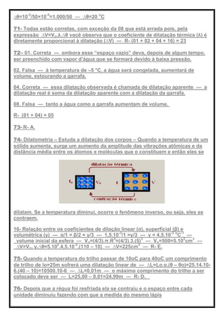 ∆θ=10-2
/50×10-5
=1.000/50 — ∆θ=20 o
C
71- Todas estão corretas, com exceção da 08 que está errada pois, pela
expressão ∆V=Vo.λ.∆θ você observa que o coeficiente de dilatação térmica (λ) é
diretamente proporcional à dilatação (∆V) — R- (01 + 02 + 04 + 16) = 23
72– 01. Correta — embora esse ―espaço vazio‖ deva, depois de algum tempo,
ser preenchido com vapor d’água que se formará devido à baixa pressão.
02. Falsa — à temperatura de –5 °C, a água será congelada, aumentará de
volume, estourando a garrafa.
04. Correta — essa dilatação observada é chamada de dilatação aparente — a
dilatação real é soma da dilatação aparente com a dilatação da garrafa.
08. Falsa — tanto a água como a garrafa aumentam de volume.
R- (01 + 04) = 05
73- R- A.
74- Dilatometria – Estuda a dilatação dos corpos – Quando a temperatura de um
sólido aumenta, surge um aumento da amplitude das vibrações atômicas e da
distância média entre os átomos e moléculas que o constituem e então eles se
dilatam. Se a temperatura diminui, ocorre o fenômeno inverso, ou seja, eles se
contraem.
16- Relação entre os coeficientes de dilação linear (α), superficial (β) e
volumétrica (γ) — α/1 = β/2 = γ/3 — 1,5.10-3
/1 =γ/3 — γ = 4,5.10-3 o
C-1
—
volume inicial da esfera — Vo=(4/3).π.R3
=(4/3).3.(5)3
— Vo=500=5.102
cm3
—
∆V=Vo. γ.∆θ=5.102
.4,5.10-3
.(110 – 10) — ∆V=225cm3
— R- E.
75- Quando a temperatura do trilho passar de 10oC para 40oC um comprimento
de trilho de lo=25m sofrerá uma dilatação linear de — ∆L=Lo.α.(θ – θo)=25.14.10-
6.(40 – 10)=10500.10-6 — ∆L=0,01m — o máximo comprimento do trilho a ser
colocado deve ser — L=25,00 – 0,01=24,99m — R- D.
76- Depois que a régua foi resfriada ela se contraiu e o espaço entre cada
unidade diminuiu fazendo com que a medida do mesmo lápis
 