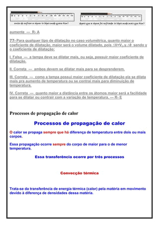 aumente — R- A
77- Para qualquer tipo de dilatação no caso volumétrica, quanto maior o
coeficiente de dilatação, maior será o volume dilatado, pois ∆V=Vo.γ.∆θ sendo γ
o coeficiente de dilatação:
I. Falsa — a tampa deve se dilatar mais, ou seja, possuir maior coeficiente de
dilatação.
II. Correta — ambos devem se dilatar mais para se desprenderem.
III. Correta — como a tampa possui maior coeficiente de dilatação ela se dilata
mais pra aumento de temperatura ou se contrai mais para diminuição de
temperatura.
IV. Correta — quanto maior a distância entre os átomos maior será a facilidade
para se dilatar ou contrair com a variação de temperatura. — R- E
Processos de propagação de calor
Processos de propagação de calor
O calor se propaga sempre que há diferença de temperatura entre dois ou mais
corpos.
Essa propagação ocorre sempre do corpo de maior para o de menor
temperatura.
Essa transferência ocorre por três processos
Convecção térmica
Trata-se da transferência de energia térmica (calor) pela matéria em movimento
devido à diferença de densidades dessa matéria.
 