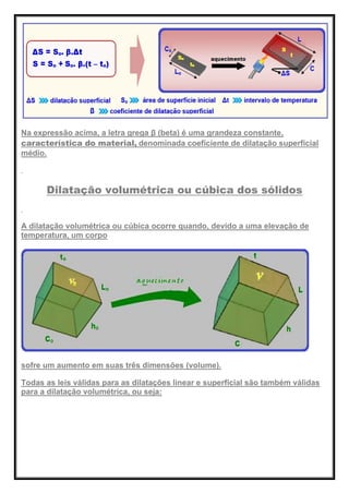 Na expressão acima, a letra grega β (beta) é uma grandeza constante,
característica do material, denominada coeficiente de dilatação superficial
médio.
Dilatação volumétrica ou cúbica dos sólidos
A dilatação volumétrica ou cúbica ocorre quando, devido a uma elevação de
temperatura, um corpo
sofre um aumento em suas três dimensões (volume).
Todas as leis válidas para as dilatações linear e superficial são também válidas
para a dilatação volumétrica, ou seja:
 