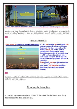 quente, o ar que fica próximo dela se aquece e sobe, produzindo uma zona de
baixa pressão, ―puxando‖ o ar que está sobre o mar. A noite ocorre o contrário.
Inversão térmica
A convecção térmica não ocorre no vácuo, pois necessita de um meio
material para se propagar.
Condução térmica
O calor é conduzido de um ponto a outro do corpo sem que haja
deslocamento das partículas.
 