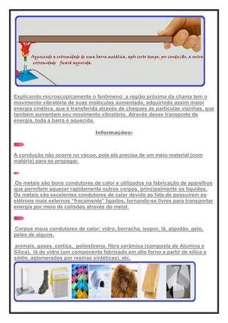 Explicando microscopicamente o fenômeno: a região próxima da chama tem o
movimento vibratório de suas moléculas aumentado, adquirindo assim maior
energia cinética, que é transferida através de choques às partículas vizinhas, que
também aumentam seu movimento vibratório. Através desse transporte de
energia, toda a barra é aquecida.
Informações:
A condução não ocorre no vácuo, pois ela precisa de um meio material (com
matéria) para se propagar.
Os metais são bons condutores de calor e utilizados na fabricação de aparelhos
que permitem aquecer rapidamente outros corpos, principalmente os líquidos.
Os metais são excelentes condutores de calor devido ao fato de possuírem os
elétrons mais externos ―fracamente‖ ligados, tornando-se livres para transportar
energia por meio de colisões através do metal.
Corpos maus condutores de calor: vidro, borracha, isopor, lã, algodão, gelo,
peles de alguns,
animais, gases, cortiça, poliestireno, fibra cerâmica (composta de Alumina e
Sílica), lã de vidro (um componente fabricado em alto forno a partir de sílica e
sódio, aglomerados por resinas sintéticas), etc.
 