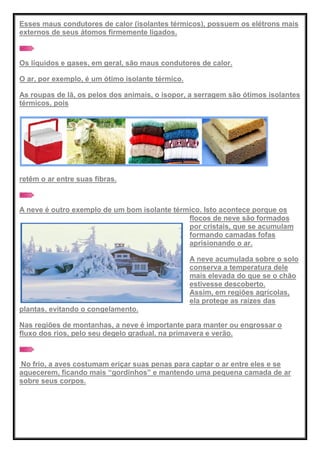 Esses maus condutores de calor (isolantes térmicos), possuem os elétrons mais
externos de seus átomos firmemente ligados.
Os líquidos e gases, em geral, são maus condutores de calor.
O ar, por exemplo, é um ótimo isolante térmico.
As roupas de lã, os pelos dos animais, o isopor, a serragem são ótimos isolantes
térmicos, pois
retêm o ar entre suas fibras.
A neve é outro exemplo de um bom isolante térmico. Isto acontece porque os
flocos de neve são formados
por cristais, que se acumulam
formando camadas fofas
aprisionando o ar.
A neve acumulada sobre o solo
conserva a temperatura dele
mais elevada do que se o chão
estivesse descoberto.
Assim, em regiões agrícolas,
ela protege as raízes das
plantas, evitando o congelamento.
Nas regiões de montanhas, a neve é importante para manter ou engrossar o
fluxo dos rios, pelo seu degelo gradual, na primavera e verão.
No frio, a aves costumam eriçar suas penas para captar o ar entre eles e se
aquecerem, ficando mais ―gordinhos‖ e mantendo uma pequena camada de ar
sobre seus corpos.
 