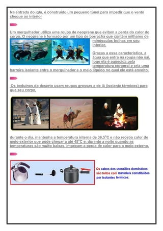 Na entrada do iglu, é construído um pequeno túnel para impedir que o vento
chegue ao interior
Um mergulhador utiliza uma roupa de neoprene que evitam a perda do calor do
corpo. O neoprene é formado por um tipo de borracha que contém milhares de
minúsculas bolhas em seu
interior.
Graças a essa característica, a
água que entra na roupa não sai,
logo ela é aquecida pela
temperatura corporal e cria uma
barreira isolante entre o mergulhador e o meio líquido no qual ele está envolto.
Os beduínos do deserto usam roupas grossas e de lã (isolante térmicos) para
que seu corpo,
durante o dia, mantenha a temperatura interna de 36,5o
C e não receba calor do
meio exterior que pode chegar a até 45o
C e, durante a noite quando as
temperaturas são muito baixas, impeçam a perda de calor para o meio externo.
 