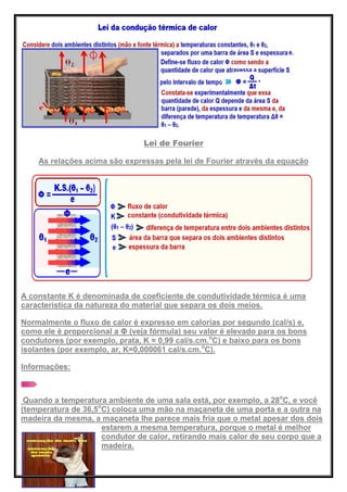 Lei de Fourier
As relações acima são expressas pela lei de Fourier através da equação
A constante K é denominada de coeficiente de condutividade térmica é uma
característica da natureza do material que separa os dois meios.
Normalmente o fluxo de calor é expresso em calorias por segundo (cal/s) e,
como ele é proporcional a Φ (veja fórmula) seu valor é elevado para os bons
condutores (por exemplo, prata, K = 0,99 cal/s.cm.o
C) e baixo para os bons
isolantes (por exemplo, ar, K=0,000061 cal/s.cm.o
C).
Informações:
Quando a temperatura ambiente de uma sala está, por exemplo, a 28o
C, e você
(temperatura de 36,5o
C) coloca uma mão na maçaneta de uma porta e a outra na
madeira da mesma, a maçaneta lhe parece mais fria que o metal apesar dos dois
estarem a mesma temperatura, porque o metal é melhor
condutor de calor, retirando mais calor de seu corpo que a
madeira.
 