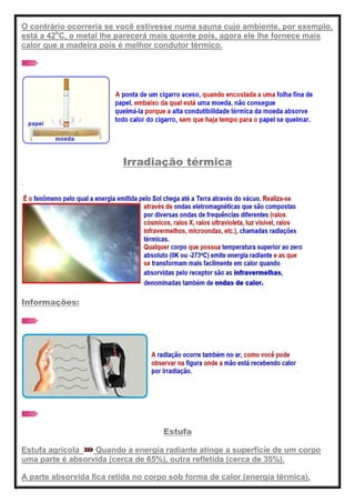 O contrário ocorreria se você estivesse numa sauna cujo ambiente, por exemplo,
está a 42o
C, o metal lhe parecerá mais quente pois, agora ele lhe fornece mais
calor que a madeira pois é melhor condutor térmico.
Irradiação térmica
Informações:
Estufa
Estufa agrícola Quando a energia radiante atinge a superfície de um corpo
uma parte é absorvida (cerca de 65%), outra refletida (cerca de 35%).
A parte absorvida fica retida no corpo sob forma de calor (energia térmica).
 