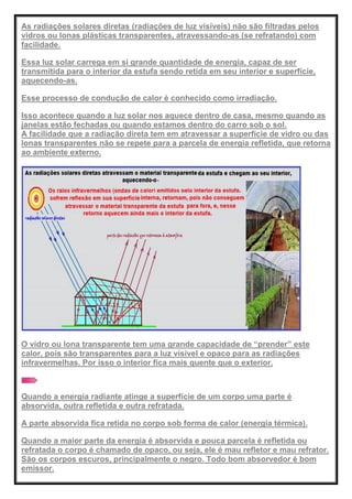 As radiações solares diretas (radiações de luz visíveis) não são filtradas pelos
vidros ou lonas plásticas transparentes, atravessando-as (se refratando) com
facilidade.
Essa luz solar carrega em si grande quantidade de energia, capaz de ser
transmitida para o interior da estufa sendo retida em seu interior e superfície,
aquecendo-as.
Esse processo de condução de calor é conhecido como irradiação.
Isso acontece quando a luz solar nos aquece dentro de casa, mesmo quando as
janelas estão fechadas ou quando estamos dentro do carro sob o sol.
A facilidade que a radiação direta tem em atravessar a superfície de vidro ou das
lonas transparentes não se repete para a parcela de energia refletida, que retorna
ao ambiente externo.
O vidro ou lona transparente tem uma grande capacidade de ―prender‖ este
calor, pois são transparentes para a luz visível e opaco para as radiações
infravermelhas. Por isso o interior fica mais quente que o exterior.
Quando a energia radiante atinge a superfície de um corpo uma parte é
absorvida, outra refletida e outra refratada.
A parte absorvida fica retida no corpo sob forma de calor (energia térmica).
Quando a maior parte da energia é absorvida e pouca parcela é refletida ou
refratada o corpo é chamado de opaco, ou seja, ele é mau refletor e mau refrator.
São os corpos escuros, principalmente o negro. Todo bom absorvedor é bom
emissor.
 