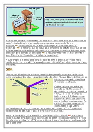 Explicando seu funcionamento: Denomina-se convecção térmica o processo de
transferência de calor que acontece graças a movimentação de um
material observe que é exatamente isso que acontece no exemplo
mostrado o material que se move pelo ambiente da estufa é o ar e, o ar frio
é aquecido na câmara de aquecimento, fica mais quente (menos denso) e sobe,
passando pela câmara de secagem a movimentação do ar, mais quente e
mais frio, cria as chamadas correntes de convecção.
A evaporação é a passagem lenta do líquido para o gasoso, acontece mais
rapidamente com o auxílio do vento (ar em movimento), principalmente, no caso,
ar quente.
Têm-se três cilindros de mesmas secções transversais, de cobre, latão e aço,
cujos comprimentos são, respectivamente, de 46cm, 13cm e 12cm. Soldam-se os
cilindros, formando o perfil em
Y, indicado na figura.
(Todos ligados em todos em
formato de Y). O extremo livre
do cilindro de cobre é mantido a
100ºC, e os dos cilindros de
latão e aço a 0ºC. Supor que a
superfície lateral dos cilindros
esteja isolada termicamente. As
condutibilidades térmicas do
cobre, latão e aço valem,
respectivamente: 0,92, 0,26 e 0,12 , expressas em cal.cm-1
.s-1
.ºC-1
. No estado
estacionário de condução, qual a temperatura da junção?
Sendo a mesma secção transversal (A é a mesma para todos) como eles
estão isolados termicamente a quantidade de calor e consequentemente o fluxo
de calor que o cobre (a 100o
C) fornece é igual à soma dos fluxos recebidos pelo
aço e pelo latão.
 