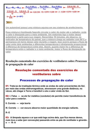 Um automóvel possui uma mistura aquosa em seu sistema de arrefecimento.
Essa mistura é bombeada fazendo circular o calor do motor até o radiador, onde
o calor é dissipado para o meio ambiente. Um motorista liga o motor desse
automóvel e parte para sua viagem. Decorridos 10 minutos, ele observa, no
indicador de temperatura do painel, que a mistura chega ao radiador com 90o
C e
permanece em torno desse valor durante a viagem. Isso ocorre porque o fluxo de
calor entre dois ambientes a diferentes temperaturas é diretamente proporcional
à diferença de temperatura entre eles. Assim, quanto maior for a diferença de
temperatura entre o radiador e o meio ambiente, maior o fluxo de dissipação de
calor
Resolução comentada dos exercícios de vestibulares sobre Processos
de propagação de calor
Resolução comentada dos exercícios de
vestibulares sobre
Processos de propagação de calor
01- Trata-se da irradiação térmica onde as ondas de calor provenientes do Sol,
por meio das ondas eletromagnéticas, atravessam uma grande distância, no
vácuo, até chegar à Terra e transferir a ela o calor vindo do Sol.
02- I. Falsa — se ele for metálico (condutor) ele permite maior transferência de
calor para o exterior.
II. Correta — veja teoria
III. Correta — cor escura absorve maior quantidade de energia radiante.
R- E
03- A lâmpada aquece o ar que está logo acima dela, que fica menos denso,
mais leve e sobe (por convecção) passando entre as pás do ventilador e girando-
o — R- A
 
