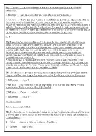 14- I. Correta — para captarem o ar entre sua penas pois o ar é isolante
t´wermico.
II. Correta — são aproveitadas por planadores e por pássaros
III. Correta — Para que seja mínima a transferência por radiação, as superfícies
das paredes são revestidas de prata, o que as torna altamente espelhadas.
Assim as radiações são refletidas internamente sem que haja transmissão para o
exterior. Como o vidro é muito frágil, o vaso é acondicionado em um recipiente
de metal ou plástico. A rolha para fechamento da garrafa é geralmente oca e feita
de borracha ou plástico, que oferecem bom isolamento térmico.
R- A
15- As radiações solares diretas (radiações de luz visíveis) não são filtradas
pelas lonas plásticas transparentes, atravessando-as com facilidade. Isso
acontece quando a luz solar nos aquece dentro de casa, mesmo quando as
janelas estão fechadas ou quando estamos dentro do carro sob o sol.
Essa luz solar carrega em si grande quantidade de energia, capaz de ser
transmitida para o interior da estufa. Esse processo de condução de calor é
conhecido como irradiação.
A facilidade que a radiação direta tem em atravessar a superfície das lonas
transparentes não se repete para a parcela de energia refletida. A lona tem uma
grande capacidade de ―prender‖ este calor (radiações infravermelhas). Por isso
o interior fica mais quente que o exterior — R- B
16- (01) Falsa — prego e ar estão numa mesma temperatura, acontece que o
prego é melhor condutor e fornece mais calor à pele que o ar, que é isolante.
(02) Correta — veja (01)
(04) Falsa — o ar tem maior calor específico que o prego (sua temperatura
aumenta ou diminui com maior dificuldade)
(08) Falsa — Falsa — veja (01).
(16) Correta — veja (01)
R- (02 + 16)=18
17- R- B — veja teoria
18- 1 – Correta — na condução o calor se transmite de molécula em molécula e
a convecção ocorre devido ao movimento de matéria que estão sob diferentes
temperaturas.
2 – Falsa — ocorre e fluidos (sólidos e líquidos).
3 – Correta — veja teoria
 