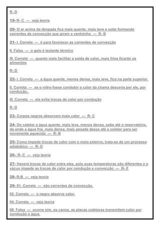 R- D
19- R- C — veja teoria
20- O ar acima da lâmpada fica mais quente, mais leve e sobe formando
correntes de convecção que giram a ventoinha — R- B
21- I. Correta — é para favorecer as correntes de convecção
II. Falsa — o gelo é isolante térmico
III. Correto — quanto mais facilitar a saída de calor, mais frios ficarão os
alimentos
R- D
22- I. Correta — a água quente, menos densa, mais leve, fica na parte superior.
II. Correta — se o vidro fosse condutor o calor da chama desceria por ele, por
condução..
III. Correta — ela evita trocas de calor por condução
R- D
23- Corpos negros absorvem mais calor — R- C
24- Do coletor a água quente, mais leve, menos densa, sobe até o reservatório,
de onde a água fria, mais densa, mais pesada desce até o coletor para ser
novamente aquecida — R- B
25- Como impede trocas de calor com o meio externo, trata-se de um processo
adiabático — R- D
26– R- C — veja teoria
27- Haverá trocas de calor entre eles, pois suas temperaturas são diferentes e o
vácuo impede as trocas de calor por condução e convecção — R- E
28- R-B — veja teoria
29- 01. Correta — são correntes de convecção.
02. Correta — o negro absorve calor.
04. Correta — veja teoria
08. Falsa — ocorre sim, os canos, as placas coletoras transmitem calor por
condução à água.
 