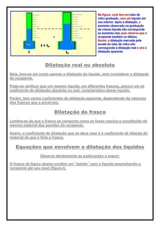 Dilatação real ou absoluta
Nela, leva-se em conta apenas a dilatação do líquido, sem considerar a dilatação
do recipiente.
Pode-se verificar que um mesmo líquido, em diferentes frascos, possui um só
coeficiente de dilatação absoluta ou real, característico desse líquido.
Porém, tem vários coeficientes de dilatação aparente, dependendo da natureza
dos frascos que a encerram.
Dilatação do frasco
Lembre-se de que o frasco se comporta como se fosse maciço e constituído do
mesmo material das paredes do recipiente.
Assim, o coeficiente de dilatação que se deve usar é o coeficiente de dilação do
material de que é feito o frasco.
Equações que envolvem a dilatação dos líquidos
Observe atentamente as explicações a seguir:
O frasco da figura abaixo contém um ―ladrão‖ com o líquido preenchendo o
recipiente até seu nível (figura I).
 