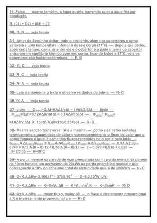 16. Falsa — ocorre também, a água quente transmite calor à água fria por
condução.
R- (01) + (02) + (04) = 07
30- R- B — veja teoria
31- Antes de Serginho deitar, todo o ambiente, além dos cobertores e cama
estavam a uma temperatura inferior à de seu corpo (37o
C) — depois que deitou,
após certo tempo, cama, ar entre ele e o cobertor e a parte interna do cobertor
entraram em equilíbrio térmico com seu corpo, ficando todos a 37o
C, pois os
cobertores são isolantes térmicos — R- B
32– R- C — veja teoria
33- R- C — veja teoria
34- R- A — veja teoria
35- Leia atentamente o texto e observe os dados da tabela — R- C
36- R- A — veja teoria
37- vidro — Φvidro=Q/Δt=KAΔθ/eΔt = 1AΔθ/2,5Δt — tijolo —
Φvidro=Q/Δt=0,12AΔθ/180Δt = 0,1AΔθ/150Δt — Φvidro/ Φtijolo=
=1AΔθ/2,5Δt X 150Δt/A.Δθ=150/0,25=600 — R- D
38- Mesma secção transversal (A é a mesma) — como eles estão isolados
termicamente a quantidade de calor e consequentemente o fluxo de calor que o
cobre fornece é igual à soma dos fluxos recebidos pelo aço e pelo latão —
Kcobre.A.Δθcobre/ecobre = Kaço.A.Δθaço/eaço + Klatão.A.Δθlatão/elatão — 0,92.A.(100 –
θ)/46 = 0,12.A.(θ – 0)/12 + 0,26.A.(θ – 0)/13 — 2 – 0,02θ = 0,01θ + 0,02θ —
θ=2/0.05 — θ=40o
C
39- A perda mensal da parede de 4cm comparada com a perda mensal da parede
de 10cm fornece um acréscimo de 20kWh na perda energética mensal o que
corresponde a 10% do consumo total de eletricidade que é de 200kWh — R- C
40- Φ=K.A.Δθ/e=2.100.(47 – 27)/5.10-2
— Φ=8,0.104
W (J/s)
41- Φ=K.A.Δθ/e — K=Φe/A. Δθ — K=W.m/m2
.K — K=J/smK — R- D
42- Φ=K.A.Δθ/e — maior fluxo, maior Δθ — o fluxo é diretamente proporcional
à K e inversamente proporcional a e — R- D
 