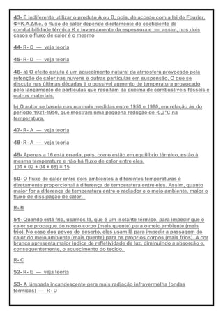43- É indiferente utilizar o produto A ou B, pois, de acordo com a lei de Fourier,
Φ=K.A.Δθ/e, o fluxo de calor depende diretamente do coeficiente de
condutibilidade térmica K e inversamente da espessura e — assim, nos dois
casos o fluxo de calor é o mesmo
44- R- C — veja teoria
45- R- D — veja teoria
46- a) O efeito estufa é um aquecimento natural da atmosfera provocado pela
retenção de calor nas nuvens e outras partículas em suspensão. O que se
discute nas últimas décadas é o possível aumento de temperatura provocado
pelo lançamento de partículas que resultam da queima de combustíveis fósseis e
outros materiais.
b) O autor se baseia nas normais medidas entre 1951 e 1980, em relação às do
período 1921-1950, que mostram uma pequena redução de -0,3°C na
temperatura.
47- R- A — veja teoria
48- R- A — veja teoria
49- Apenas a 16 está errada, pois, como estão em equilíbrio térmico, estão à
mesma temperatura e não há fluxo de calor entre eles.
(01 + 02 + 04 + 08) = 15
50- O fluxo de calor entre dois ambientes a diferentes temperaturas é
diretamente proporcional à diferença de temperatura entre eles. Assim, quanto
maior for a diferença de temperatura entre o radiador e o meio ambiente, maior o
fluxo de dissipação de calor.
R- B
51- Quando está frio, usamos lã, que é um isolante térmico, para impedir que o
calor se propague do nosso corpo (mais quente) para o meio ambiente (mais
frio). No caso dos povos do deserto, eles usam lã para impedir a passagem do
calor do meio ambiente (mais quente) para os próprios corpos (mais frios). A cor
branca apresenta maior índice de refletividade de luz, diminuindo a absorção e,
consequentemente, o aquecimento do tecido.
R- C
52- R- E — veja teoria
53- A lâmpada incandescente gera mais radiação infravermelha (ondas
térmicas) — R- D
 