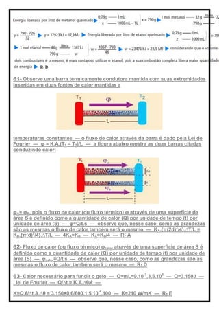 61- Observe uma barra termicamente condutora mantida com suas extremidades
inseridas em duas fontes de calor mantidas a
temperaturas constantes — o fluxo de calor através da barra é dado pela Lei de
Fourier — φ = K.A.(T1 – T2)/L — a figura abaixo mostra as duas barras citadas
conduzindo calor:
φA= φB, pois o fluxo de calor (ou fluxo térmico) φ através de uma superfície de
área S é definido como a quantidade de calor (Q) por unidade de tempo (t) por
unidade de área (S) — φ=Q/t.s — observe que, nesse caso, como as grandezas
são as mesmas o fluxo de calor também será o mesmo — KA.{π(2d)2
/4}.∆T/L =
KB.{π(d)2
/4}.∆T/L — 4KA=KB — KA=KB/4 — R- A
62- Fluxo de calor (ou fluxo térmico) φcalor através de uma superfície de área S é
definido como a quantidade de calor (Q) por unidade de tempo (t) por unidade de
área (S) — φcalor=Q/t.s — observe que, nesse caso, como as grandezas são as
mesmas o fluxo de calor também será o mesmo — R- D
63- Calor necessário para fundir o gelo — Q=mL=9.10-3
.3,5.105
— Q=3.150J —
lei de Fourier — Q/∆t = K.A.∆θ/ℓ —
K=Q.ℓ/∆t.A.∆θ = 3.150×0,6/600.1,5.10-4
.100 — K=210 W/mK — R- E
 