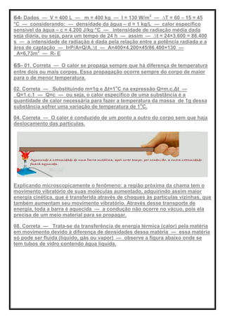 64- Dados — V = 400 L — m = 400 kg — I = 130 W/m2
— ∆T = 60 – 15 = 45
°C — considerando: — densidade da água – d = 1 kg/L — calor específico
sensível da água – c = 4.200 J/kg·°C — intensidade de radiação média dada
seja diária, ou seja, para um tempo de 24 h — assim — ∆t = 24×3.600 = 86.400
s — a intensidade de radiação é dada pela relação entre a potência radiada e a
área de captação — I=P/A=Q/A.∆t — A=400×4.200×45/86.400×130 —
A=6,73m2
— R- E
65– 01. Correta — O calor se propaga sempre que há diferença de temperatura
entre dois ou mais corpos. Essa propagação ocorre sempre do corpo de maior
para o de menor temperatura.
02. Correta — Substituindo m=1g e Δt=1o
C na expressão Q=m.c.Δt —
Q=1.c.1 — Q=c — ou seja, o calor específico de uma substância é a
quantidade de calor necessária para fazer a temperatura da massa de 1g dessa
substância sofrer uma variação de temperatura de 1o
C.
04. Correta — O calor é conduzido de um ponto a outro do corpo sem que haja
deslocamento das partículas.
Explicando microscopicamente o fenômeno: a região próxima da chama tem o
movimento vibratório de suas moléculas aumentado, adquirindo assim maior
energia cinética, que é transferida através de choques às partículas vizinhas, que
também aumentam seu movimento vibratório. Através desse transporte de
energia, toda a barra é aquecida — a condução não ocorre no vácuo, pois ela
precisa de um meio material para se propagar.
08. Correta — Trata-se da transferência de energia térmica (calor) pela matéria
em movimento devido à diferença de densidades dessa matéria — essa matéria
só pode ser fluida (líquido, gás ou vapor) — observe a figura abaixo onde se
tem tubos de vidro contendo água líquida.
 