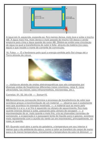 A água em A, aquecida, expande-se, fica menos densa, mais leve e sobe o trecho
AB. A água mais fria, mais densa e mais pesada do trecho CD desce e ainda
empurra para cima a água quente do ramo AB. Obtém-se então uma circulação
de água na qual a transferência de calor é feita através da matéria (no caso,
água) e que recebe o nome de corrente de convecção.
16. Falsa — É o fenômeno pelo qual a energia emitida pelo Sol chega até a
Terra através do vácuo
— realiza-se através de ondas eletromagnéticas que são compostas por
diversas ondas de freqüências diferentes (raios cósmicos, raios X, raios
ultravioleta, luz visível, raios infravermelhos, microondas, etc.).
Corretas: 01, 02, 04 e 08 — Soma=15.
66-Denomina-se convecção térmica o processo de transferência de calor que
acontece graças a movimentação de um material — observe que é exatamente
isso que acontece no exemplo mostrado — o material que se move pelo
ambiente é o ar e, o ar frio é aquecido na câmara de aquecimento, fica mais
quente (menos denso) e sobe, passando pela câmara de secagem — a
movimentação do ar, mais quente e mais frio, cria as chamadas correntes de
convecção. a evaporação é a passagem lenta do líquido para o gasoso, acontece
mais rapidamente com o auxílio do vento (ar em movimento), principalmente, no
caso, ar quente.
67- Quando você abre a porta da geladeira, a temperatura em seu interior é
menor que a do ambiente da sala e, como o calor se transfere do corpo de maior
para o de menor temperatura, inicialmente a temperatura da sala irá diminuir —
 