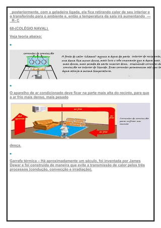 posteriormente, com a geladeira ligada, ela fica retirando calor de seu interior e
o transferindo para o ambiente e, então a temperatura da sala irá aumentando —
R- C
68-(COLÉGIO NAVAL)
Veja teoria abaixo:
O aparelho de ar condicionado deve ficar na parte mais alta do recinto, para que
a ar frio mais denso, mais pesado
desça.
Garrafa térmica – Há aproximadamente um século, foi inventada por James
Dewar e foi construída de maneira que evite a transmissão de calor pelos três
processos (condução, convecção e irradiação).
 