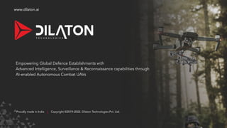 www.dilaton.ai
Empowering Global Defence Establishments with
Advanced Intelligence, Surveillance & Reconnaissance capabilities through
AI-enabled Autonomous Combat UAVs
Proudly made in India Copyright ©2019-2022. Dilaton Technologies Pvt. Ltd.
|
 