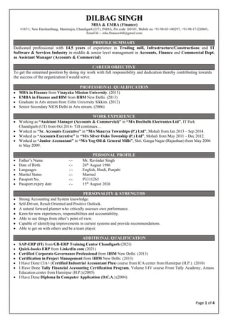 Page 1 of 4
Dedicated professional with 14.5 years of experience in Trading mill, Infrastructure/Constructions and IT
Software & Services Industry in middle & senior level management in Accounts, Finance and Commercial Dept.
as Assistant Manager (Accounts & Commercial)
To get the esteemed position by doing my work with full responsibility and dedication thereby contributing towards
the success of the organization I would serve.
• MBA in Finance from Vinayaka Mission University. (2015)
• EMBA in Finance and IBM from IIBM New Delhi. (2013)
• Graduate in Arts stream from Eiilm University Sikkim. (2012)
• Senior Secondary NIOS Delhi in Arts stream. (2006)
• Working as “Assistant Manager (Accounts & Commercial)” in “M/s Decibells Electronics Ltd”, IT Park
Chandigarh (UT) from Oct 2014- Till continues…
• Worked as “Sr. Accounts Executive” in “M/s Shaurya Townships (P.) Ltd”, Mohali from Jan 2013 – Sep 2014.
• Worked as “Accounts Executive” in “M/s Silver Oaks Township (P.) Ltd”, Mohali from May 2011 – Dec 2012.
• Worked as “Junior Accountant” in “M/s Yog Oil & General Mills”, Shri. Ganga Nagar (Rajasthan) from May 2006
to May 2009.
• Father’s Name -:- Mr. Ravinder Singh
• Date of Birth -:- 26th
August 1986
• Languages -:- English, Hindi, Punjabi
• Marital Status -:- Married
• Passport No. -:- P3311265
• Passport expiry date -:- 15th
August 2026
• Strong Accounting and System knowledge.
• Self-Driven, Result Oriented and Positive Outlook.
• A natural forward planner who critically assesses own performance.
• Keen for new experiences, responsibilities and accountability.
• Able to see things from other’s point of view.
• Capable of identifying improvements in current systems and provide recommendations.
• Able to get on with others and be a team player.
• SAP-ERP (FI) from GB-ERP Training Center Chandigarh (2021)
• Quick-books ERP from LinkedIn.com (2021)
• Certified Corporate Governance Professional from IIBM New Delhi. (2013)
• Certification in Project Management from IIBM New Delhi. (2013)
• I Have Done CIA+ (Certified Industrial Accountant Plus) course from ICA center from Hamirpur (H.P.). (2010)
• I Have Done Tally Financial Accounting Certification Program, Volume I-IV course From Tally Academy, Amass
Education center from Hamirpur (H.P.).(2005)
• I Have Done Diploma In Computer Application (D.C.A.).(2004)
D
DI
IL
LB
BA
AG
G S
SI
IN
NG
GH
H
MBA & EMBA (Finance)
#167/1, New Darshanibaag, Manimajra, Chandigarh (UT), INDIA, Pin code 160101, Mobile no.+91-98-03-100297, +91-98-17-220845,
Email Id :- mba.finance444@gmail.com
PROFILE SUMMARY
CAREER OBJECTIVE
PROFESSIONAL QUALIFICATION
WORK EXPERIENCE
PERSONAL PROFILE
PERSONALITY & STRENGTHS
ADDITIONAL QUALIFICATION
 