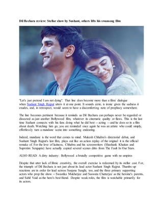 Dil Bechara review: Stellar show by Sushant, others lifts his swansong film
"Let's just pretend I am not dying". That line does become more than a filmi dialogue
when Sushant Singh Rajput utters it at one point. It sounds eerie, is ironic given the sadness it
exudes, and, in retrospect, would seem to have a discomforting note of prophecy somewhere.
The line becomes pertinent because it reminds us Dil Bechara can perhaps never be regarded or
dissected as just another Bollywood film, whatever its cinematic quality or flaws. This is the last
time Sushant connects with his fans doing what he did best -- acting -- and he does so in a film
about death. Watching him go, you are reminded once again he was an artiste who could simply,
effortlessly turn a mundane scene into something endearing.
Indeed, mundane is the word that comes to mind. Mukesh Chhabra's directorial debut, and
Sushant Singh Rajput's last film, plays out like an action replay of the original it is the official
remake of. For the love of laziness, Chhabra and his screenwriters (Shashank Khaitan and
Suprotim Sengupta) have actually copied several scenes ditto from The Fault In Our Stars.
ALSO READ: A dirty industry: Bollywood a brutally competitive game with no umpires
Despite that utter lack of filmic creativity, the overall exercise is redeemed by its stellar cast. For,
the triumph of Dil Bechara is not just about its lead actor Sushant Singh Rajput. Thumbs-up
reactions are in order for lead actress Sanjana Sanghi, too, and the three primary supporting
actors who prop the show -- Swastika Mukherjee and Saswata Chatterjee as the heroine's parents,
and Sahil Vaid as the hero's best friend. Despite weak roles, the film is watchable primarily for
its actors.
 