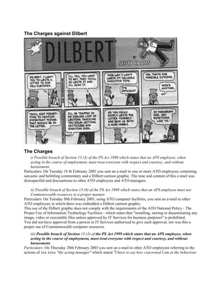 The Charges against Dilbert




The Charges
    i) Possible breach of Section 13 (3) of the PS Act 1999 which states that an APS employee, when
    acting in the course of employment, must treat everyone with respect and courtesy, and without
    harassment.
Particulars: On Tuesday 18 th February 2003 you sent an e-mail to one or more ATO employees containing
sarcastic and belittling commentary and a Dilbert cartoon graphic. The tone and content of this e-mail was
disrespectful and discourteous to other ATO employees and ATO managers.

    ii) Possible breach of Section 13 (8) of the PS Act 1999 which states that an APS employee must use
    Commonwealth resources in a proper manner.
Particulars: On Tuesday l8th February 2003, using ATO computer facilities, you sent an e-mail to other
ATO employees in which there was embedded a Dilbert cartoon graphic.
This use of the Dilbert graphic does not comply with the requirements of the ATO National Policy - The
Proper Use of Information 