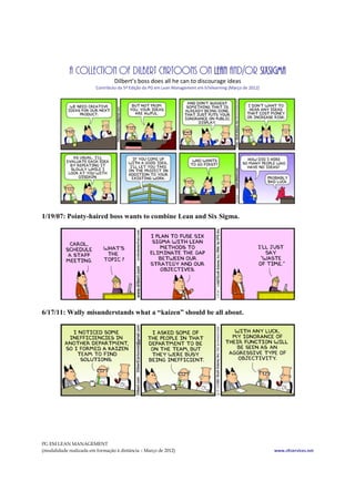 A COLLECTION OF DILBERT CARTOONS ON LEAN AND/OR SIXSIGMA
                                 Dilbert’s boss does all he can to discourage ideas
                         Contributo da 5ª Edição da PG em Lean Management em b7elearning (Março de 2012)




1/19/07: Pointy-haired boss wants to combine Lean and Six Sigma.




6/17/11: Wally misunderstands what a “kaizen” should be all about.




PG EM LEAN MANAGEMENT
(modalidade realizada em formação à distância – Março de 2012)                                             www.cltservices.net
 