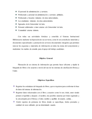 El personal de administración y servicios.
Profesorado y personal de administración y servicios jubilados.
Profesorado y becarios visitantes de otras universidades.
Los estudiantes visitantes de otras universidades.
Egresados de la Universidad de Jaén.
Personal colaborador o tutor externo a la Universidad de Jaén.
Comunidad externa visitante.
Con todas sus actividades fortalece y consolida el Sistema Institucional
Bibliotecario mediante la disposición de sus servicios, como lo son consulta de materiales y
documentos especializados y prestación de servicios documentales integrales que permitan
renovar los esquemas y materiales de información en todas las ramas del conocimiento y
modernizar los medios de consulta para el apoyo del trabajo académico.
Objetivo General
Planeación de un sistema de información que permita hacer eficiente y rápida la
búsqueda de libros a los usuarios a través del uso de los sistemas de clasificación Dewey y
Cutter.
Objetivos Específicos
Registrar los estándares de búsqueda de libros, que se requieren para conformar la base
de datos del sistema de información.
Registrar datos relacionados con el libro y usuarios como lo son; titulo, autor siendo
primero el apellido y después el nombre, tres posibles materias por título registrado y
la cota arrojada por el Dewey y Cutter, nombre y apellido de usuario, cedula, .
Emitir reportes de préstamo de libros donde se especifique, títulos prestados y
cantidad de veces utilizado por un determinado usuario.
 
