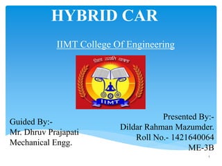 IIMT College Of Engineering
1
HYBRID CAR
Guided By:-
Mr. Dhruv Prajapati
Mechanical Engg.
Presented By:-
Dildar Rahman Mazumder.
Roll No.- 1421640064
ME-3B
 