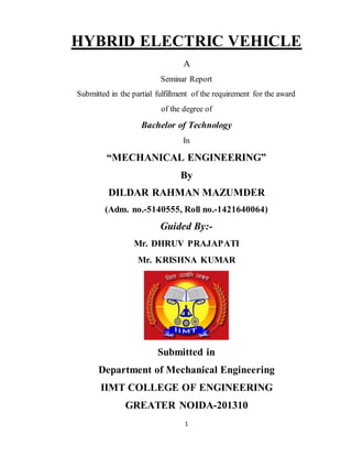 1
HYBRID ELECTRIC VEHICLE
A
Seminar Report
Submitted in the partial fulfillment of the requirement for the award
of the degree of
Bachelor of Technology
In
“MECHANICAL ENGINEERING”
By
DILDAR RAHMAN MAZUMDER
(Adm. no.-5140555, Roll no.-1421640064)
Guided By:-
Mr. DHRUV PRAJAPATI
Mr. KRISHNA KUMAR
Submitted in
Department of Mechanical Engineering
IIMT COLLEGE OF ENGINEERING
GREATER NOIDA-201310
 