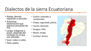 Dialectos de la sierra Ecuatoriana
• Atatay: denota
repulsión o aversión.
• Achachay:
exclamación que
expresa sensación de
frío.
• Longo: indigente o
joven, depende del
contexto en el que
sea utilizado.
• Suco: rubio o rubia.
• Taita: padre.
• Cachar: entender o
comprender.
• Chapa: seguridad, policía.
• Llucho: desnudo.
• Guagua: niño.
• Mashi: amigo.
• Cushqui: dinero.
 