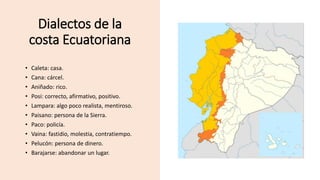 Dialectos de la
costa Ecuatoriana
• Caleta: casa.
• Cana: cárcel.
• Aniñado: rico.
• Posi: correcto, afirmativo, positivo.
• Lampara: algo poco realista, mentiroso.
• Paisano: persona de la Sierra.
• Paco: policía.
• Vaina: fastidio, molestia, contratiempo.
• Pelucón: persona de dinero.
• Barajarse: abandonar un lugar.
 