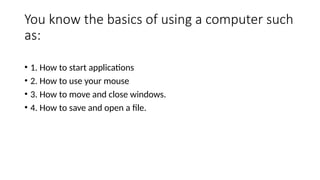 You know the basics of using a computer such
as:
• 1. How to start applications
• 2. How to use your mouse
• 3. How to move and close windows.
• 4. How to save and open a file.
 